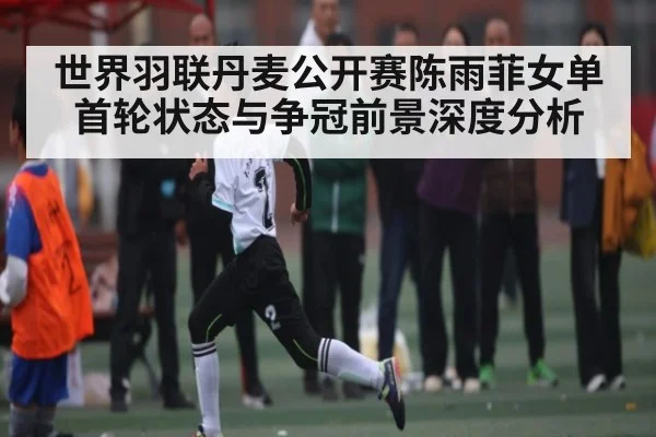 世界羽联丹麦公开赛陈雨菲女单首轮状态与争冠前景深度分析